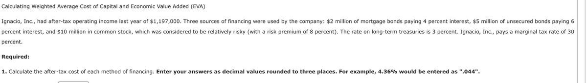 Calculating Weighted Average Cost of Capital and Economic Value Added (EVA)
Ignacio, Inc., had after-tax operating income last year of $1,197,000. Three sources of financing were used by the company: $2 million of mortgage bonds paying 4 percent interest, $5 million of unsecured bonds paying 6
percent interest, and $10 million in common stock, which was considered to be relatively risky (with a risk premium of 8 percent). The rate on long-term treasuries is 3 percent. Ignacio, Inc., pays a marginal tax rate of 30
percent.
Required:
1. Calculate the after-tax cost of each method of financing. Enter your answers as decimal values rounded to three places. For example, 4.36% would be entered as ".044".