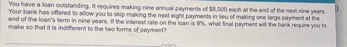 You have a loan outstanding. It requires making nine annual payments of $8,000 each at the end of the next nine years.
Your bank has offered to allow you to skip making the next eight payments in lieu of making one large payment at the
end of the loan's term in nine years. If the interest rate on the loan is 9%, what final payment will the bank require you to
make so that it is indifferent to the two forms of payment?