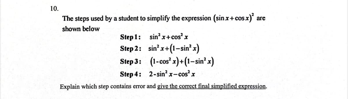 10.
The steps used by a student to simplify the expression (sin x+cos x)² are
shown below
Step 1:
sin²x+cos²x
Step 2:
sin²x+(1-sin² x)
Step 3:
(1-cos²x)+(1−sin²x)
Step 4: 2-sin²x-cos²x
Explain which step contains error and give the correct final simplified expression.