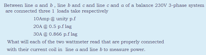 Between line a and b, line b and c and line c and a of a balance 230V 3-phase system
are connected three 1 loads take respectively
10Amp @ unity p.f
20A @ 0.5 p.f lag
30A @ 0.866 p.f lag
What will each of the two wattmeter read that are properly connected
with their current coil in line a and line b to measure power.
