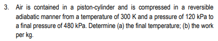 3. Air is contained in a piston-cylinder and is compressed in a reversible
adiabatic manner from a temperature of 300 K and a pressure of 120 kPa to
a final pressure of 480 kPa. Determine (a) the final temperature; (b) the work
per kg.
