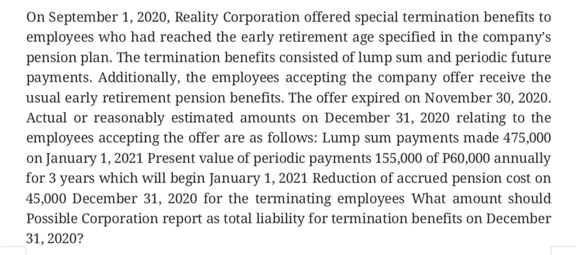 On September 1, 2020, Reality Corporation offered special termination benefits to
employees who had reached the early retirement age specified in the company's
pension plan. The termination benefits consisted of lump sum and periodic future
payments. Additionally, the employees accepting the company offer receive the
usual early retirement pension benefits. The offer expired on November 30, 2020.
Actual or reasonably estimated amounts on December 31, 2020 relating to the
employees accepting the offer are as follows: Lump sum payments made 475,000
on January 1, 2021 Present value of periodic payments 155,000 of P60,000 annually
for 3 years which will begin January 1, 2021 Reduction of accrued pension cost on
45,000 December 31, 2020 for the terminating employees What amount should
Possible Corporation report as total liability for termination benefits on December
31, 2020?
