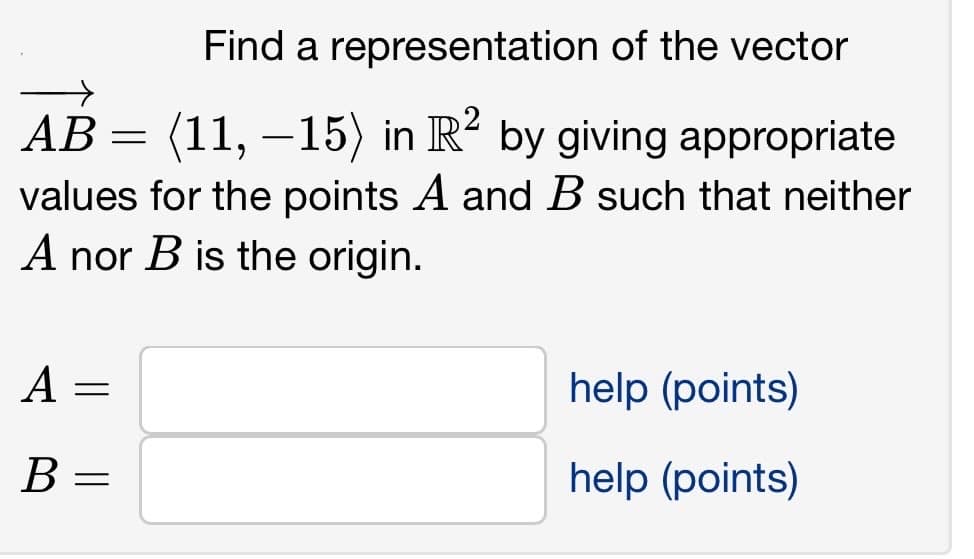 Find a representation of the vector
AB = (11, −15) in R² by giving appropriate
values for the points A and B such that neither
A nor B is the origin.
A
B =
=
help (points)
help (points)