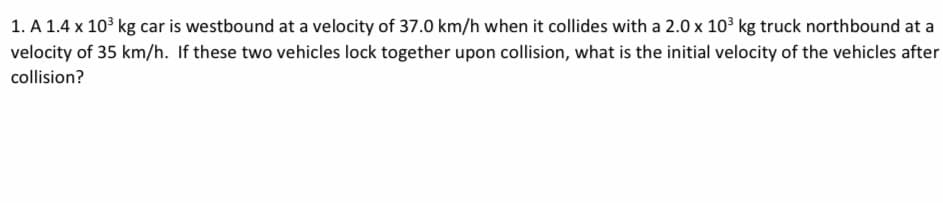 1. A 1.4 x 10³ kg car is westbound at a velocity of 37.0 km/h when it collides with a 2.0 x 10³ kg truck northbound at a
velocity of 35 km/h. If these two vehicles lock together upon collision, what is the initial velocity of the vehicles after
collision?