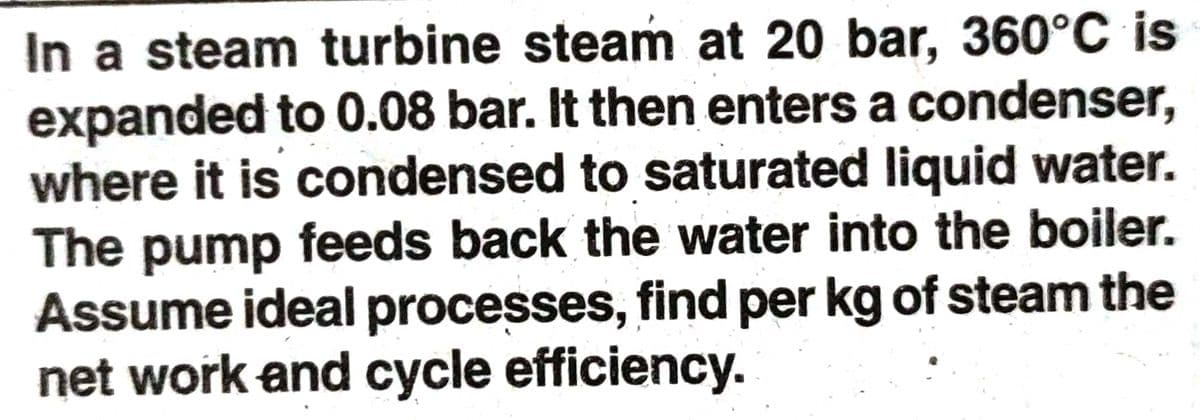 In a steam turbine steam at 20 bar, 360°C is
expanded to 0.08 bar. It then enters a condenser,
where it is condensed to saturated liquid water.
The pump feeds back the water into the boiler.
Assume ideal processes, find per kg of steam the
net work and cycle efficiency.
