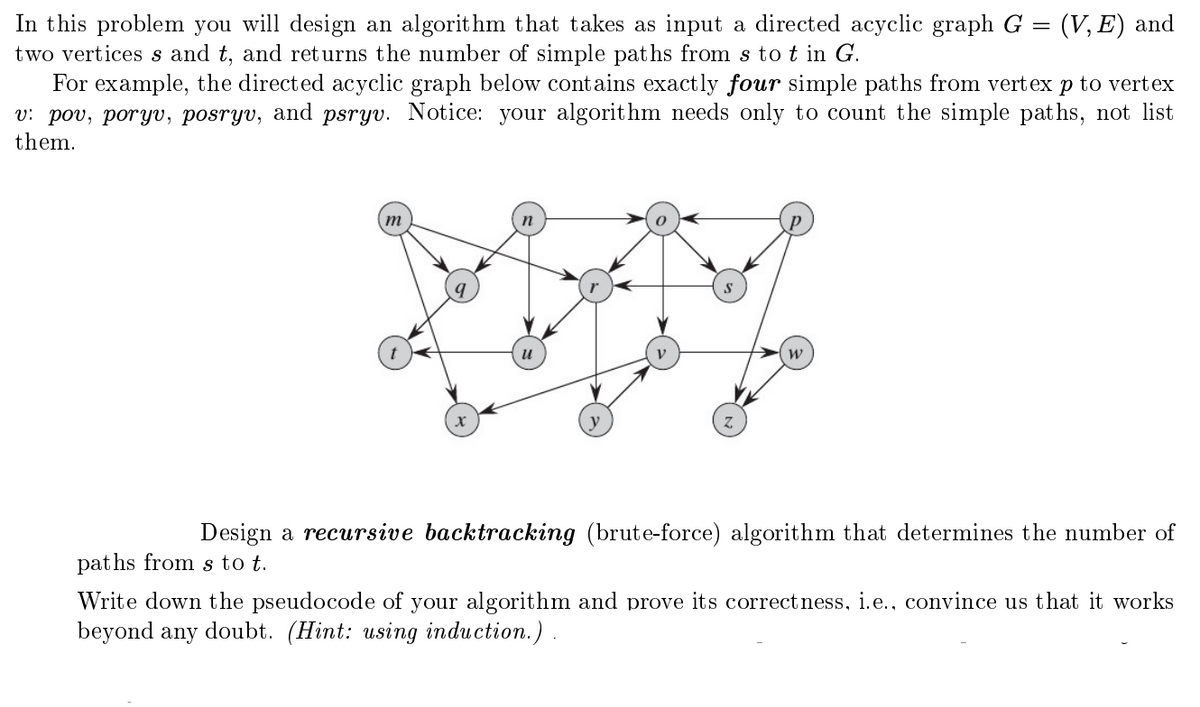 In this problem you will design an algorithm that takes as input a directed acyclic graph G = (V,E) and
two vertices s and t, and returns the number of simple paths from s tot in G.
For example, the directed acyclic graph below contains exactly four simple paths from vertex p to vertex
v: pov, poryv, posryv, and psryv. Notice: your algorithm needs only to count the simple paths, not list
them.
m
y
W
Design a recursive backtracking (brute-force) algorithm that determines the number of
paths from s to t.
Write down the pseudocode of your algorithm and prove its correctness, i.e., convince us that it works
beyond any doubt. (Hint: using induction.).