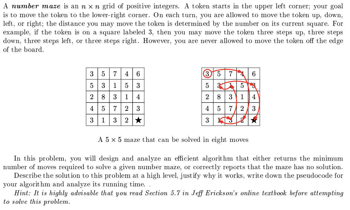 A number maze is an n × n grid of positive integers. A token starts in the upper left corner; your goal
is to move the token to the lower-right corner. On each turn, you are allowed to move the token up, down,
left, or right; the distance you may move the token is determined by the number on its current square. For
example, if the token is on a square labeled 3, then you may move the token three steps up, three steps
down, three steps left, or three steps right. However, you are never allowed to move the token off the edge
of the board.
6
3574
5 315 3
283
35 74 6
53 15
1
4
2 8 3 1
4
4
5 7
2
3
4 5 7 2
3
3
1 3
2★
3 KT3
A 5 × 5 maze that can be solved in eight moves
In this problem, you will design and analyze an efficient algorithm that either returns the minimum
number of moves required to solve a given number maze, or correctly reports that the maze has no solution.
Describe the solution to this problem at a high level, justify why it works, write down the pseudocode for
your algorithm and analyze its running time.
Hint: It is highly advisable that you read Section 5.7 in Jeff Erickson's online textbook before attempting
to solve this problem.