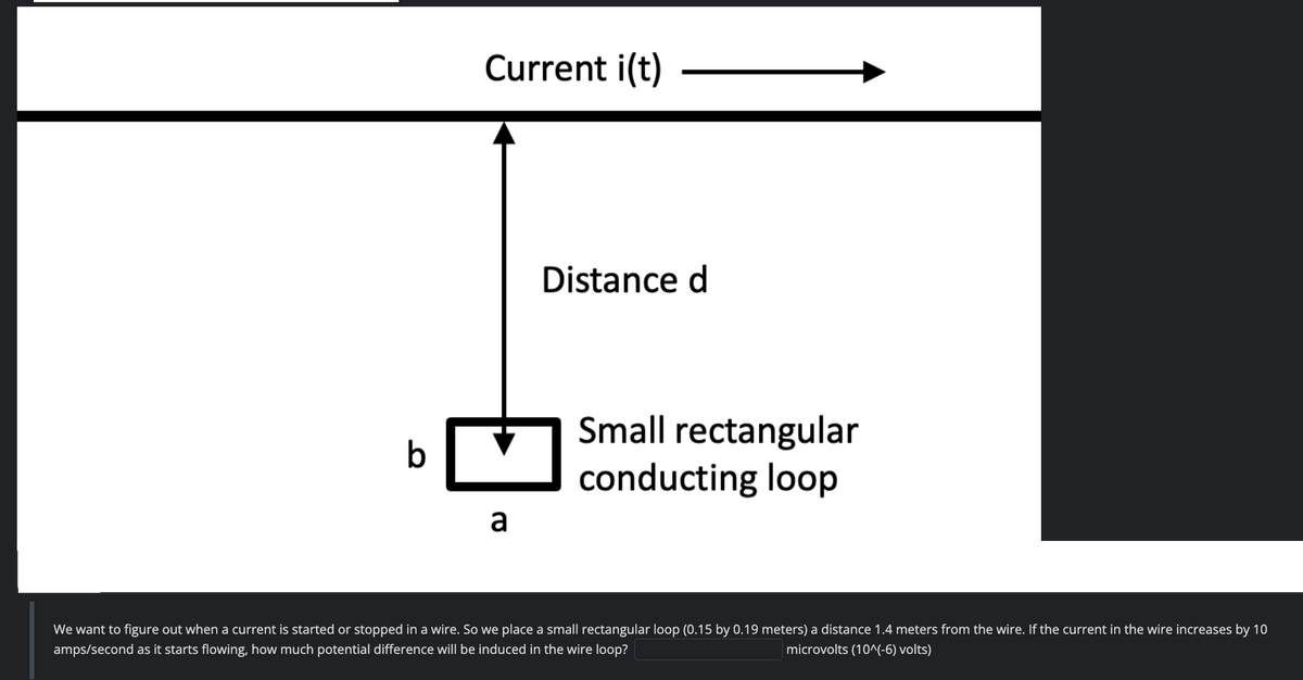 Current i(t)
a
Distance d
Small rectangular
conducting loop
We want to figure out when a current is started or stopped in a wire. So we place a small rectangular loop (0.15 by 0.19 meters) a distance 1.4 meters from the wire. If the current in the wire increases by 10
amps/second as it starts flowing, how much potential difference will be induced in the wire loop?
microvolts (10^(-6) volts)
