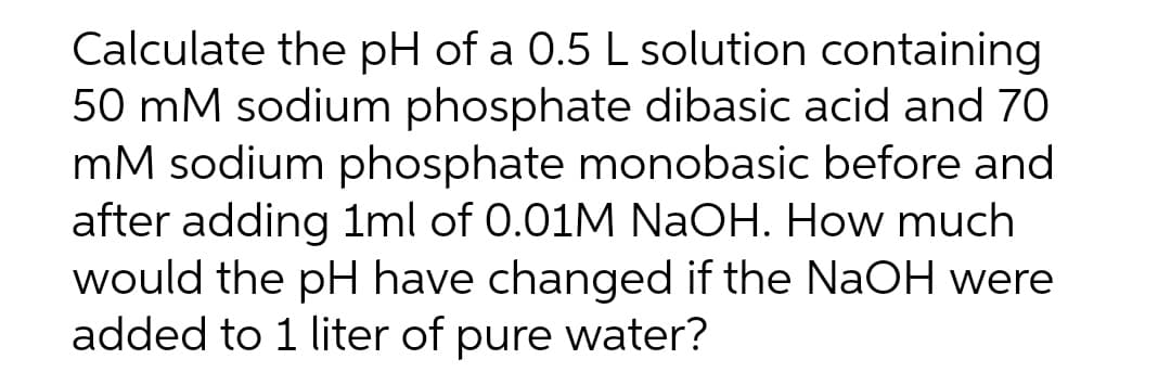 Calculate the pH of a 0.5 L solution containing
50 mM sodium phosphate dibasic acid and 70
mM sodium phosphate monobasic before and
after adding 1ml of 0.01M NaOH. How much
would the pH have changed if the NaOH were
added to 1 liter of pure water?