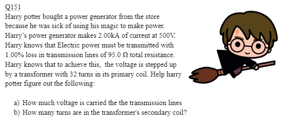 Q151
Harry potter bought a power generator from the store
because he was sick of using his magic to make power.
Harry's power generator makes 2.00kA of current at 500V.
Harry knows that Electric power must be transmitted with
1.00% loss in transmission lines of 95.0 Q total resistance.
Harry knows that to achieve this, the voltage is stepped up
by a transformer with 32 turns in its primary coil. Help harry
potter figure out the following:
a) How much voltage is carried the the transmission lines
b) How many turns are in the transformer's secondary coil?