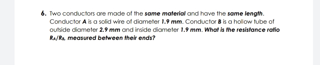 6. Two conductors are made of the same material and have the same length.
Conductor A is a solid wire of diameter 1.9 mm. Conductor B is a hollow tube of
outside diameter 2.9 mm and inside diameter 1.9 mm. What is the resistance ratio
RA/RB, measured between their ends?
