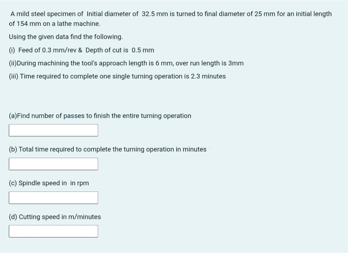 A mild steel specimen of Initial diameter of 32.5 mm is turned to final diameter of 25 mm for an initial length
of 154 mm on a lathe machine.
Using the given data find the following.
(i) Feed of 0.3 mm/rev & Depth of cut is 0.5 mm
(ii)During machining the tool's approach length is 6 mm, over run length is 3mm
(iii) Time required to complete one single turning operation is 2.3 minutes
(a)Find number of passes to finish the entire turning operation
(b) Total time required to complete the turning operation in minutes
(c) Spindle speed in in rpm
(d) Cutting speed in m/minutes
