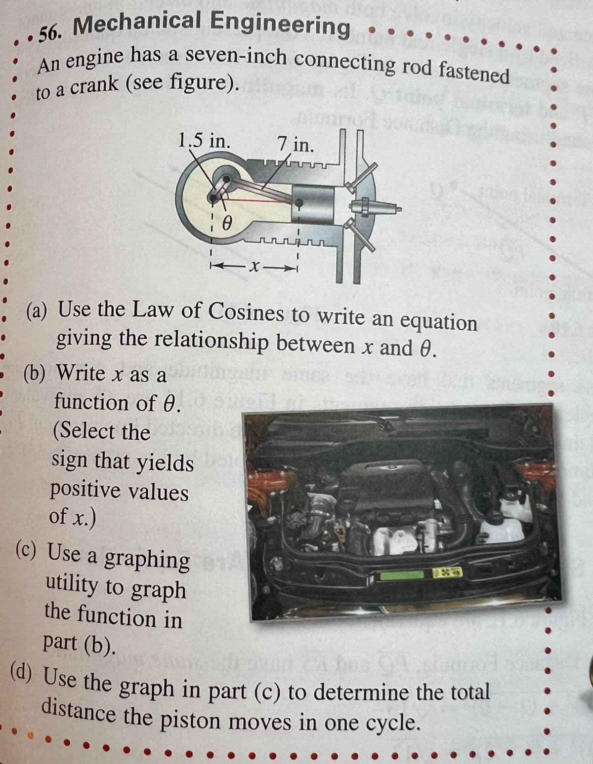 ..56. Mechanical Engineering
An engine has a seven-inch connecting rod fastened
to a crank (see figure).
1.5 in.
(b) Write x as a
function of 0.
(Select the
7 in.
TTA
sign that yields
positive values
of x.)
10
k -X-
டடப்டா
→
(a) Use the Law of Cosines to write an equation
giving the relationship between x and 0.
●
(c) Use a graphing A
utility to graph
the function in
part (b).
oven 25 bmc 01.clo
(d) Use the graph in part (c) to determine the total
distance the piston moves in one cycle.
●
$