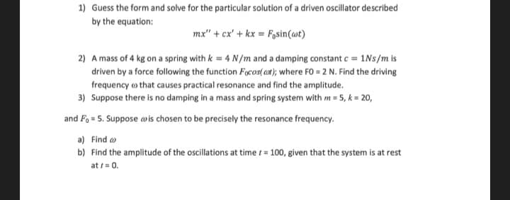 1) Guess the form and solve for the particular solution of a driven oscillator described
by the equation:
mx" + cx' + kx = Fosin(wt)
2) A mass of 4 kg on a spring with k = 4 N/m and a damping constant c = 1Ns/m is
driven by a force following the function Focos(at); where FO = 2 N. Find the driving
frequency that causes practical resonance and find the amplitude.
3) Suppose there is no damping in a mass and spring system with m = 5, k = 20,
and Fo= 5. Suppose is chosen to be precisely the resonance frequency.
a) Find a
b) Find the amplitude of the oscillations at time = 100, given that the system is at rest
at / = 0.