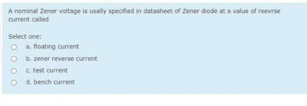 A nominal Zener voltage is usally specified in datasheet of Zener diode at a value of reevrse
current called
Select one:
a. floating current
O b. zener reverse current
c. test current
d. bench current
