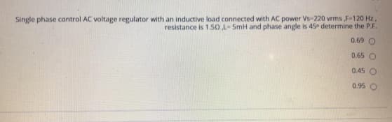 Single phase control AC voltage regulator with an inductive load connected with AC power Vs-220 vrms F-120 Hz.
resistance is 1.50 L-5mH and phase angle is 45 determine the P.F.
0.69 O
0.65 O
0.45 O
0.95
