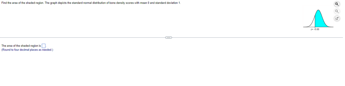 Find the area of the shaded region. The graph depicts the standard normal distribution of bone density scores with mean 0 and standard deviation 1.
The area of the shaded region is
(Round to four decimal places as needed.)
C
Z= -0.88