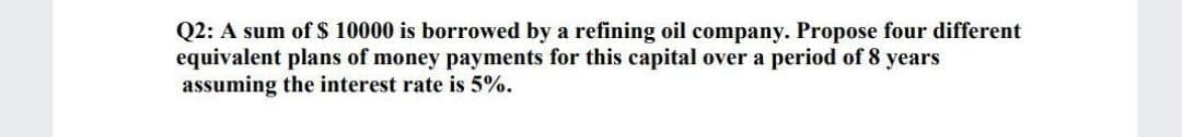 Q2: A sum of $ 10000 is borrowed by a refining oil company. Propose four different
equivalent plans of money payments for this capital over a period of 8 years
assuming the interest rate is 5%.
