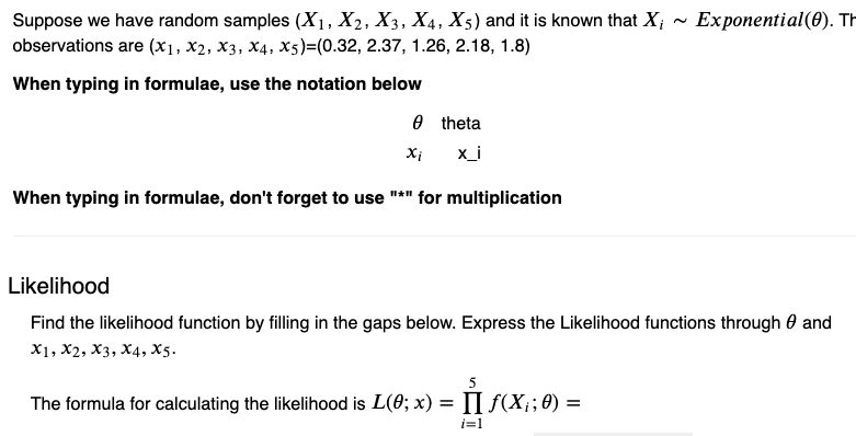 Suppose we have random samples (X₁, X2, X3, X₁, X5) and it is known that X; Exponential (0). Th
observations are (x1, X2, X3, X4, X5)=(0.32, 2.37, 1.26, 2.18, 1.8)
When typing in formulae, use the notation below
xi
theta
x_i
When typing in formulae, don't forget to use "*" for multiplication
Likelihood
Find the likelihood function by filling in the gaps below. Express the Likelihood functions through and
X1, X2, X3, X4, X5.
5
=
The formula for calculating the likelihood is L(0; x) = [] ƒ(X; ; 0);
i=1