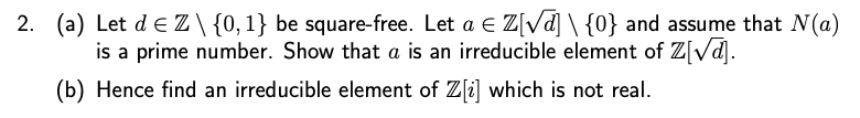 2. (a) Let de Z\ {0, 1} be square-free. Let a € Z[√] \ {0} and assume that N(a)
is a prime number. Show that a is an irreducible element of Z[√].
(b) Hence find an irreducible element of Z[2] which is not real.
