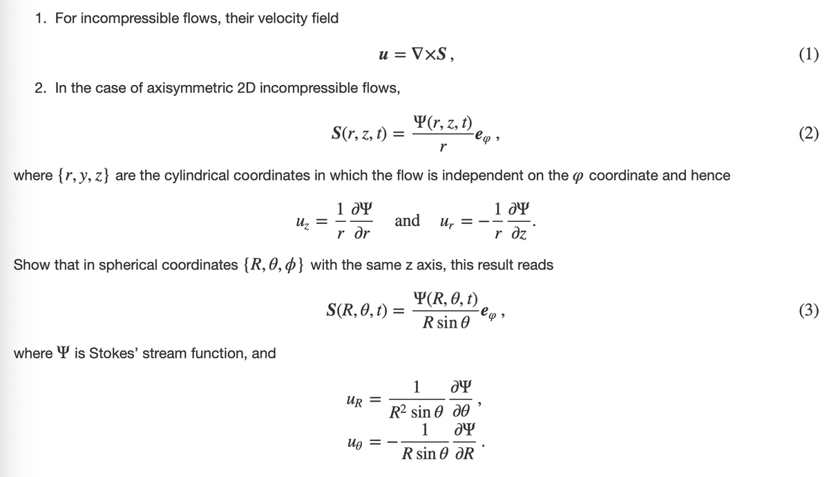 1. For incompressible flows, their velocity field
2. In the case of axisymmetric 2D incompressible flows,
where is Stokes' stream function, and
u = VXS,
S(r, z, t) =
Uz =
where {r, y, z} are the cylindrical coordinates in which the flow is independent on the coordinate and hence
1 Ꭷ
r dr
1 dy
r dz
Show that in spherical coordinates {R, 0, 0} with the same z axis, this result reads
Y(R, 0, t)
R sin 0
S(R, 0, t)
UR
uo
Y(r, z, t)
r
=
=
-eq,
and
Up = =
1
ay
R2 sin Ꮎ ᎧᎾ
1 ƏY
R sin Ꮎ ᎧR
-eq
2
(1)
(2)
(3)