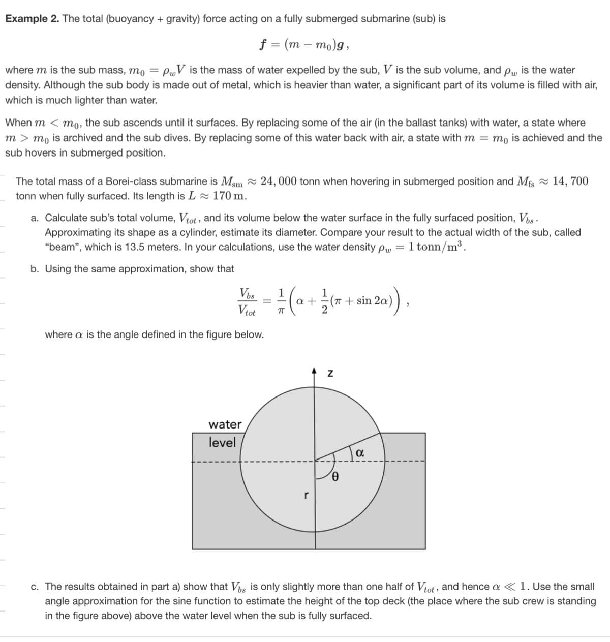 Example 2. The total (buoyancy + gravity) force acting on a fully submerged submarine (sub) is
f = (m-mo)g,
where m is the sub mass, mo
=
PV is the mass of water expelled by the sub, V is the sub volume, and pw, is the water
density. Although the sub body is made out of metal, which is heavier than water, a significant part of its volume is filled with air,
which is much lighter than water.
When m<mo, the sub ascends until it surfaces. By replacing some of the air (in the ballast tanks) with water, a state where
mmo is archived and the sub dives. By replacing some of this water back with air, a state with m = mo is achieved and the
sub hovers in submerged position.
The total mass of a Borei-class submarine is Msm ≈24, 000 tonn when hovering in submerged position and Mfs ≈14, 700
tonn when fully surfaced. Its length is L≈ 170 m.
a. Calculate sub's total volume, Vtot, and its volume below the water surface in the fully surfaced position, Vbs.
Approximating its shape as a cylinder, estimate its diameter. Compare your result to the actual width of the sub, called
"beam", which is 13.5 meters. In your calculations, use the water density pw 1 tonn/m³.
b. Using the same approximation, show that
=
Vbs
Vtot
1
П
1
- (+(+20))
(π + sin 2a
where a is the angle defined in the figure below.
water
level
r
Z
α
c. The results obtained in part a) show that Vbs is only slightly more than one half of Vtot, and hence a < 1. Use the small
angle approximation for the sine function to estimate the height of the top deck (the place where the sub crew is standing
in the figure above) above the water level when the sub is fully surfaced.