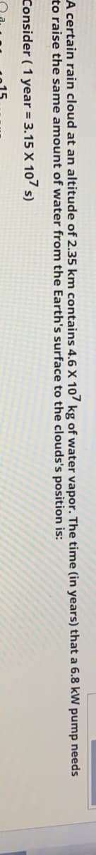 A certain rain cloud at an altitude of 2.35 km contains 4.6 X 10? kg of water vapor. The time (in years) that a 6.8 kW pump needs
to raise the same amount of water from the Earth's surface to the clouds's position is:
Consider (1 year = 3.15 X 107 s)
