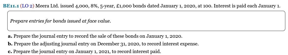 BE11.1 (LO 2) Meera Ltd. issued 4,000, 8%, 5-year, £1,00o bonds dated January 1, 2020, at 100. Interest is paid each January 1.
Prepare entries for bonds issued at face value.
a. Prepare the journal entry to record the sale of these bonds on January 1, 2020.
b. Prepare the adjusting journal entry on December 31, 2020, to record interest expense.
c. Prepare the journal entry on January 1, 2021, to record interest paid.
