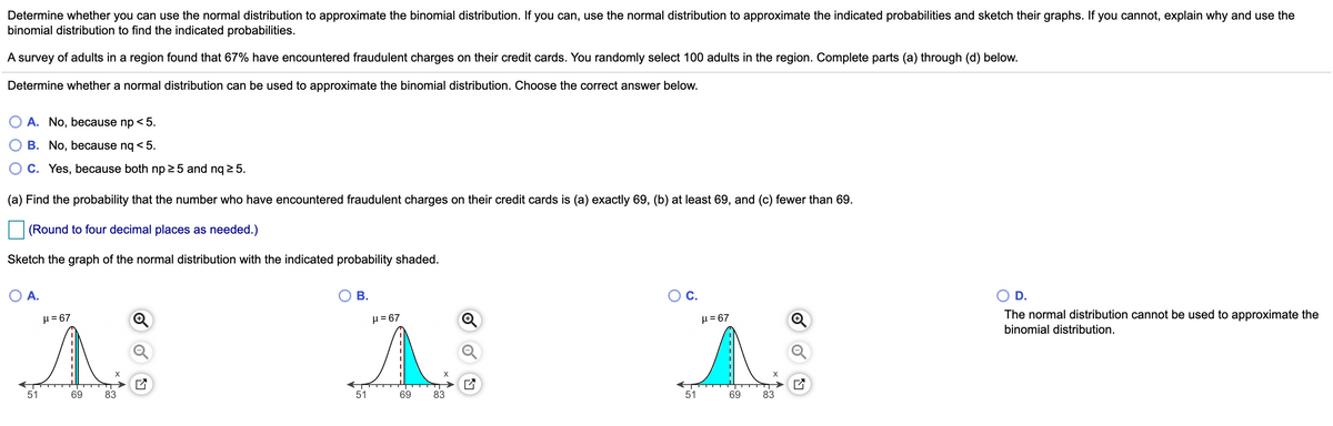 Determine whether you can use the normal distribution to approximate the binomial distribution. If you can, use the normal distribution to approximate the indicated probabilities and sketch their graphs. If you cannot, explain why and use the
binomial distribution to find the indicated probabilities.
A survey of adults in a region found that 67% have encountered fraudulent charges on their credit cards. You randomly select 100 adults in the region. Complete parts (a) through (d) below.
Determine whether a normal distribution can be used to approximate the binomial distribution. Choose the correct answer below.
A. No, because np < 5.
B. No, because ng < 5.
C. Yes, because both np 25 and nq 2 5.
(a) Find the probability that the number who have encountered fraudulent charges on their credit cards is (a) exactly 69, (b) at least 69, and (c) fewer than 69.
(Round to four decimal places as needed.)
Sketch the graph of the normal distribution with the indicated probability shaded.
O A.
В.
OC.
D.
The normal distribution cannot be used to approximate the
H=67
µ = 67
μ= 67
binomial distribution.
51
69
83
51
69
83
51
69
83
