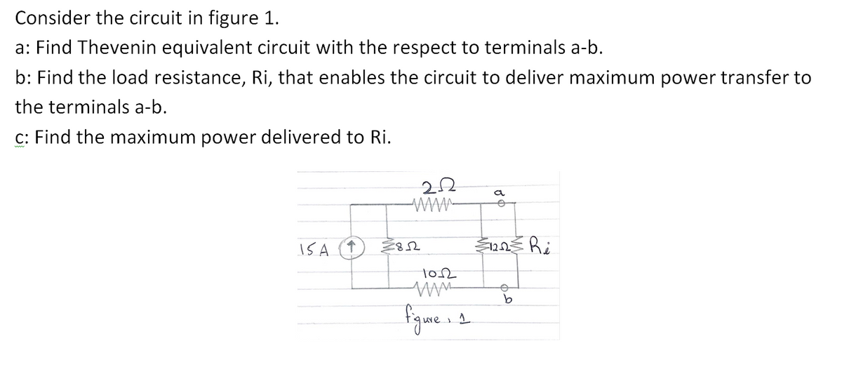 Consider the circuit in figure 1.
a: Find Thevenin equivalent circuit with the respect to terminals a-b.
b: Find the load resistance, Ri, that enables the circuit to deliver maximum power transfer to
the terminals a-b.
c: Find the maximum power delivered to Ri.
IS A
1852
1012
www
figme...
a
€1222 Ri
o
b