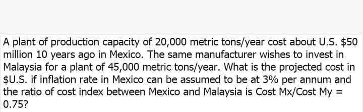 A plant of production capacity of 20,000 metric tons/year cost about U.S. $50
million 10 years ago in Mexico. The same manufacturer wishes to invest in
Malaysia for a plant of 45,000 metric tons/year. What is the projected cost in
$U.S. if inflation rate in Mexico can be assumed to be at 3% per annum and
the ratio of cost index between Mexico and Malaysia is Cost Mx/Cost My =
0.75?
