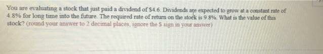 You are evaluating a stock that just paid a dividend of $4.6 Dividends are expected to grow at a constant rate of
4.8% for long time into the future. The required rate of return on the stock is 9.8%. What is the value of this
stock? (round your answer to 2 decimal places, ignore the S sign in your answer)
