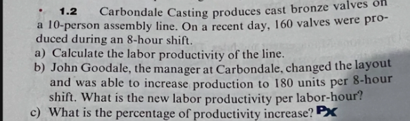 1.2
Carbondale Casting produces cast bronze valves off
a 10-person assembly line. On a recent day, 160 valves were pro-
duced during an 8-hour shift.
a) Calculate the labor productivity of the line.
b) John Goodale, the manager at Carbondale, changed the layout
and was able to increase production to 180 units per 8-hour
shift. What is the new labor productivity per labor-hour?
c) What is the percentage of productivity increase? P