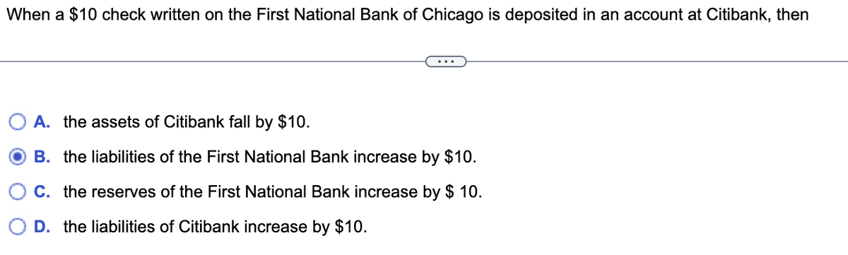 When a $10 check written on the First National Bank of Chicago is deposited in an account at Citibank, then
A. the assets of Citibank fall by $10.
B. the liabilities of the First National Bank increase by $10.
C. the reserves of the First National Bank increase by $ 10.
D. the liabilities of Citibank increase by $10.