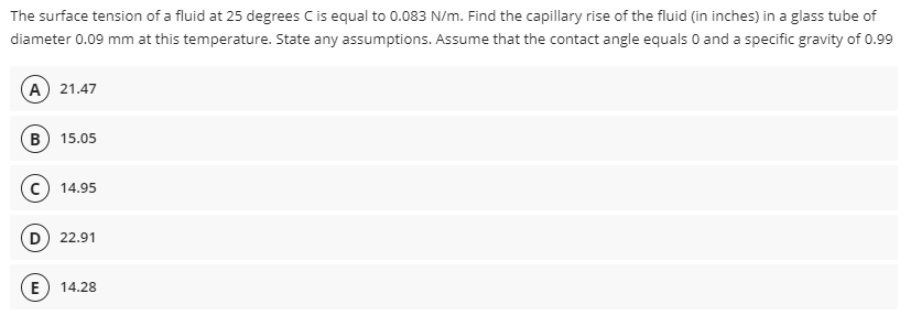 The surface tension of a fluid at 25 degrees Cis equal to 0.083 N/m. Find the capillary rise of the fluid (in inches) in a glass tube of
diameter 0.09 mm at this temperature. State any assumptions. Assume that the contact angle equals 0 and a specific gravity of 0.99
A 21.47
B) 15.05
c) 14.95
D 22.91
E
14.28
