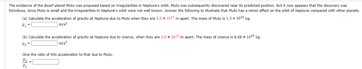 The existence of the dwarf planet Pluto was proposed based on irregularities in Neptune's orbit. Pluto was subsequently discovered near its predicted position. But it now appears that the discovery was
fortuitous, since Pluto is small and the irregularities in Neptune's orbit were not well known. Answer the following to illustrate that Pluto has a minor effect on the orbit of Neptune compared with other planets
(a) Calculate the acceleration of gravity at Neptune due to Pluto when they are 2.0 x 1012 m apart. The mass of Pluto is 1.3 x 1022 kg.
9, =
]m/s²
(b) Calculate the acceleration of gravity at Neptune due to Uranus, when they are 2.0 x 1012 m apart. The mass of Uranus is 8.68 x 1025 kg.
92 =
m/s2
Give the ratio of this acceleration to that due to Pluto.
92 -
9,
