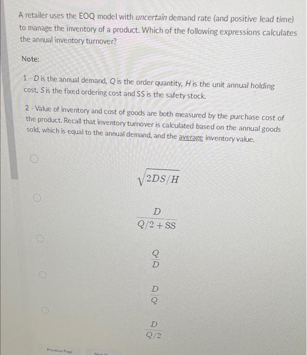A retailer uses the EOQ model with uncertain demand rate (and positive lead time)
to manage the inventory of a product. Which of the following expressions calculates
the annual inventory turnover?
Note:
1-D is the annual demand, Q is the order quantity, H is the unit annual holding
cost, S is the fixed ordering cost and SS is the safety stock.
2-Value of inventory and cost of goods are both measured by the purchase cost of
the product. Recall that inventory turnover is calculated based on the annual goods
sold, which is equal to the annual demand, and the average inventory value.
√/2DS/H
D
Q/2 + SS
D
O
Previous Page
D
Q
D
Q/2