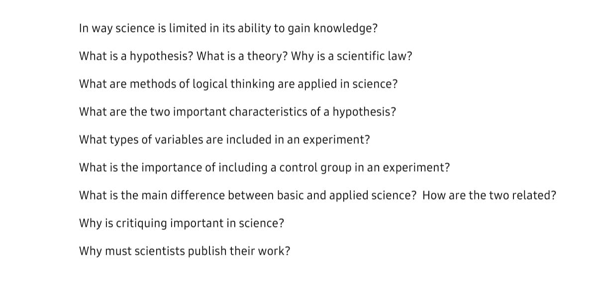 In way science is limited in its ability to gain knowledge?
What is a hypothesis? What is a theory? Why is a scientific law?
What are methods of logical thinking are applied in science?
What are the two important characteristics of a hypothesis?
What types of variables are included in an experiment?
What is the importance of including a control group in an experiment?
What is the main difference between basic and applied science? How are the two related?
Why is critiquing important in science?
Why must scientists publish their work?
