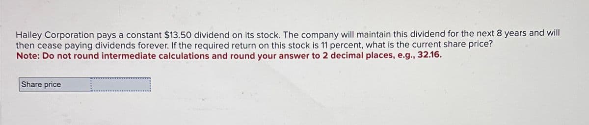 Hailey Corporation pays a constant $13.50 dividend on its stock. The company will maintain this dividend for the next 8 years and will
then cease paying dividends forever. If the required return on this stock is 11 percent, what is the current share price?
Note: Do not round intermediate calculations and round your answer to 2 decimal places, e.g., 32.16.
Share price