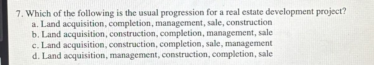 7. Which of the following is the usual progression for a real estate development project?
a. Land acquisition, completion, management, sale, construction
b. Land acquisition, construction, completion, management, sale
c. Land acquisition, construction, completion, sale, management
d. Land acquisition, management, construction, completion, sale