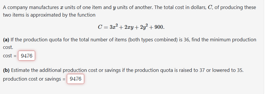 A company manufactures a units of one item and y units of another. The total cost in dollars, C, of producing these
two items is approximated by the function
C = 3x²+2xy + 2y²+900.
(a) If the production quota for the total number of items (both types combined) is 36, find the minimum production
cost.
cost = 9476
(b) Estimate the additional production cost or savings if the production quota is raised to 37 or lowered to 35.
production cost or savings = 9476