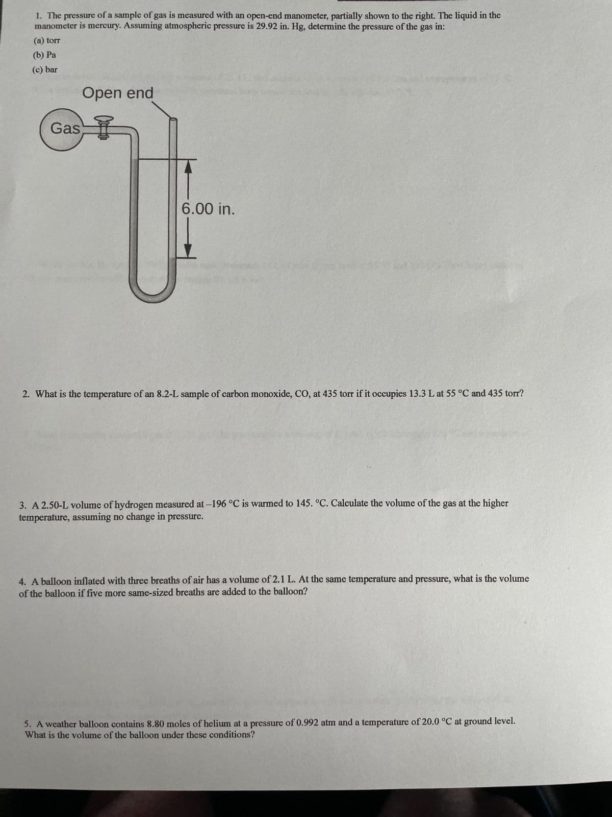 1. The
pressure of a sample of gas is measured with an open-end manometer, partially shown to the right. The liquid in the
manometer is mercury. Assuming atmospheric pressure is 29.92 in. Hg, determine the pressure of the gas in:
(a) torr
(b) Pa
(c) bar
Gas
Open end
율
6.00 in.
2. What is the temperature of an 8.2-L sample of carbon monoxide, CO, at 435 torr if it occupies 13.3 L at 55 °C and 435 torr?
3. A 2.50-L volume of hydrogen measured at -196 °C is warmed to 145. °C. Calculate the volume of the gas at the higher
temperature, assuming no change in pressure.
4. A balloon inflated with three breaths of air has a volume of 2.1 L. At the same temperature and pressure, what is the volume
of the balloon if five more same-sized breaths are added to the balloon?
5. A weather balloon contains 8.80 moles of helium at a pressure of 0.992 atm and a temperature of 20.0 °C at ground level.
What is the volume of the balloon under these conditions?