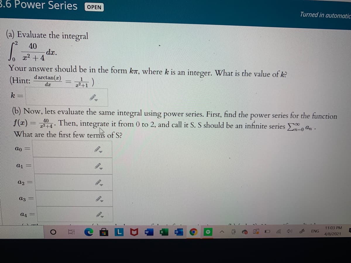 3.6 Power Series
OPEN
Turned in automatic
(a) Evaluate the integral
40
dx.
x2 + 4
Your answer should be in the form kr, where k is an integer. What is the value of k?
(Hint:
d arctan(r)
dr
k =
(b) Now, lets evaluate the same integral using power series. First, find the power series for the function
. Then, integrate it from 0 to 2, and call it S. S should be an infinite series an.
40
f(2) =
2+4
Ln=0
What are the first few terms of:
ao
aj =
a2 =
az =
a4 =
11:03 PM
ENG
4/8/2021
