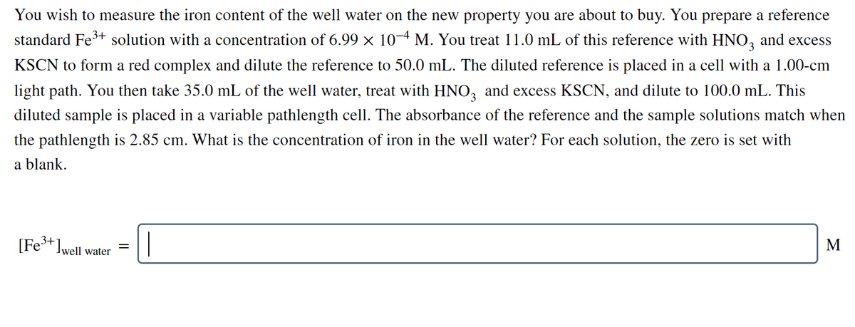 You wish to measure the iron content of the well water on the new property you are about to buy. You prepare a reference
standard Fe+ solution with a concentration of 6.99 × 10-4 M. You treat 11.0 mL of this reference with HNO, and excess
KSCN to form a red complex and dilute the reference to 50.0 mL. The diluted reference is placed in a cell with a 1.00-cm
light path. You then take 35.0 mL of the well water, treat with HNO, and excess KSCN, and dilute to 100.0 mL. This
diluted sample is placed in a variable pathlength cell. The absorbance of the reference and the sample solutions match when
the pathlength is 2.85 cm. What is the concentration of iron in the well water? For each solution, the zero is set with
a blank.
[Fe* Iwell water
М
