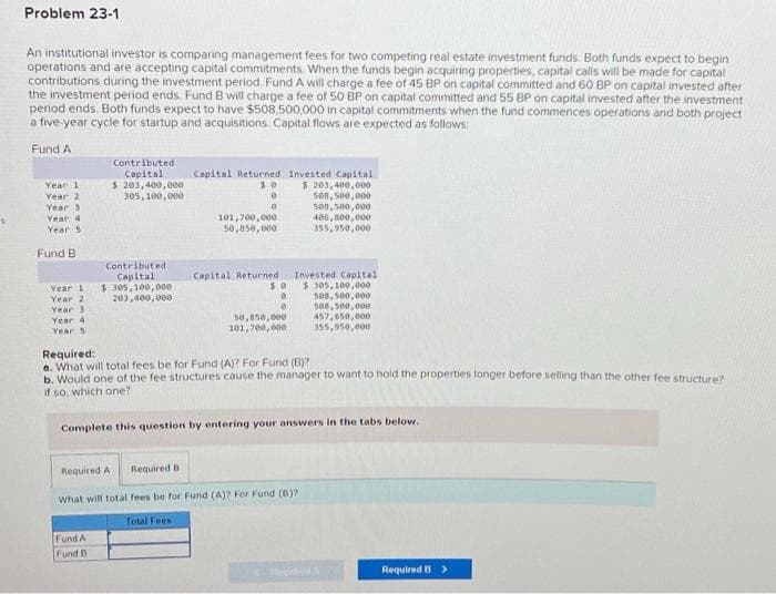S
Problem 23-1
An institutional investor is comparing management fees for two competing real estate investment funds. Both funds expect to begin
operations and are accepting capital commitments. When the funds begin acquiring properties, capital calls will be made for capital
contributions during the investment period. Fund A will charge a fee of 45 BP on capital committed and 60 BP on capital invested after
the investment period ends. Fund B will charge a fee of 50 BP on capital committed and 55 BP on capital invested after the investment
period ends. Both funds expect to have $508,500,000 in capital commitments when the fund commences operations and both project
a five-year cycle for startup and acquisitions. Capital flows are expected as follows:
Fund A
Year 1
Year 2
Year 3
Year 4
Year 5
Fund B
Year 11
Year 2
Year 3
Year 4
Year 5
Contributed
Capital
$ 203,400,000
305,100,000
Contributed
Capital
$ 305,100,000
203,400,000
Fund A
Fund B
Capital Returned
50
0
0
101,700,000
50,850,000
Capital Returned
50
0
0
50,850,000
101,700,000
Invested Capital
$ 203,400,000
508,500,000
508,500,000
406,800,000
355,950,000
Invested Capital
$ 305,100,000
508,500,000
508,500,000
457,650,000
355,950,000
Required:
a. What will total fees be for Fund (A)? For Fund (B)?
b. Would one of the fee structures cause the manager to want to hold the properties longer before selling than the other fee structure?
if so, which one?
Complete this question by entering your answers in the tabs below.
Required A Required B
What will total fees be for Fund (A)? For Fund (B)?
Total Fees
Required B >
