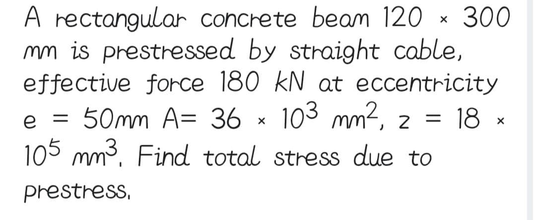 rectangular concrete beam 120
mm is prestressed by straight cable,
effective force 180 kN at eccentricity
50mm A= 36 x 103 mm², 2 = 18 ×
105 mm³. Find total stress due to
prestress,
e =
X
300