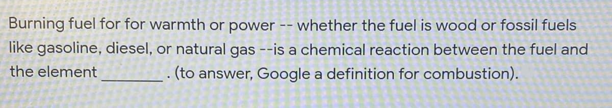 Burning fuel for for warmth or power -- whether the fuel is wood or fossil fuels
like gasoline, diesel, or natural gas --is a chemical reaction between the fuel and
. (to answer, Google a definition for combustion).
the element
