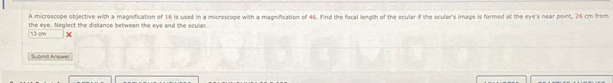 A microscope objective with a magnification of 16 is used in a microscope with a magnification of 46. Find the focal length of the ocular if the ocular's image is formed at the eye's near point, 26 cm from
the eye. Neglect the distance between the eye and the ocular.
13 cm
Submit Answer