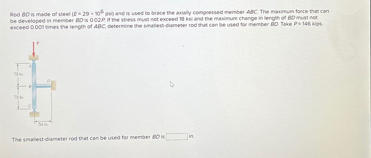 Rod BD is made of steel (E=29 x 106 psi) and is used to brace the axially compressed member ABC. The maximum force that can
be developed in member BD is 0.02P. If the stress must not exceed 18 ksi and the maximum change in length of BD must not
exceed 0.001 times the length of ABC, determine the smallest-diameter rod that can be used for member BD. Take P=146 kips.
72 in.
72 in.
B
54 in.
D
The smallest-diameter rod that can be used for member BD is
in.