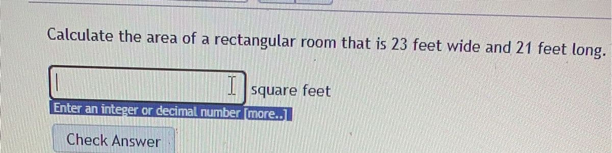 Calculate the area of a rectangular room that is 23 feet wide and 21 feet long.
square feet
Enter an integer or decimal number [more..]
Check Answer
